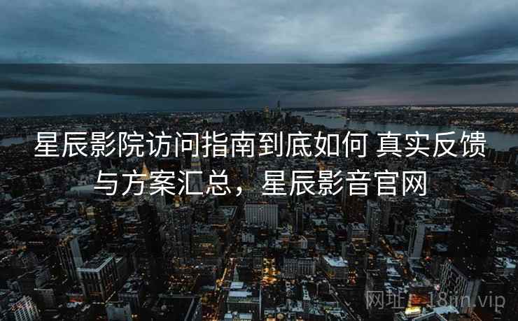 星辰影院访问指南到底如何 真实反馈与方案汇总，星辰影音官网