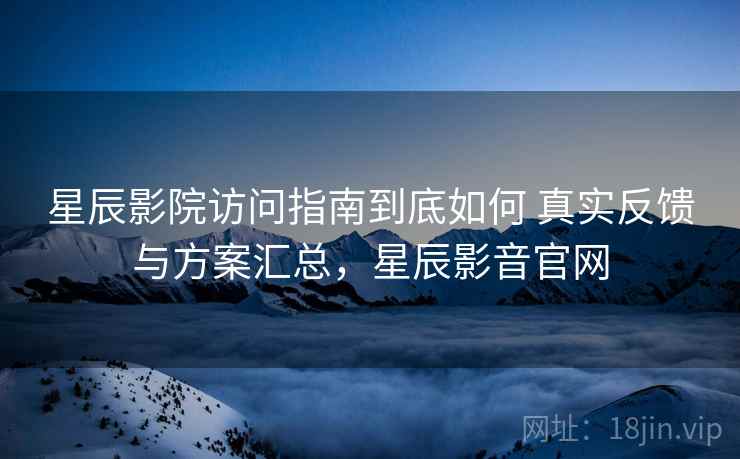 星辰影院访问指南到底如何 真实反馈与方案汇总，星辰影音官网