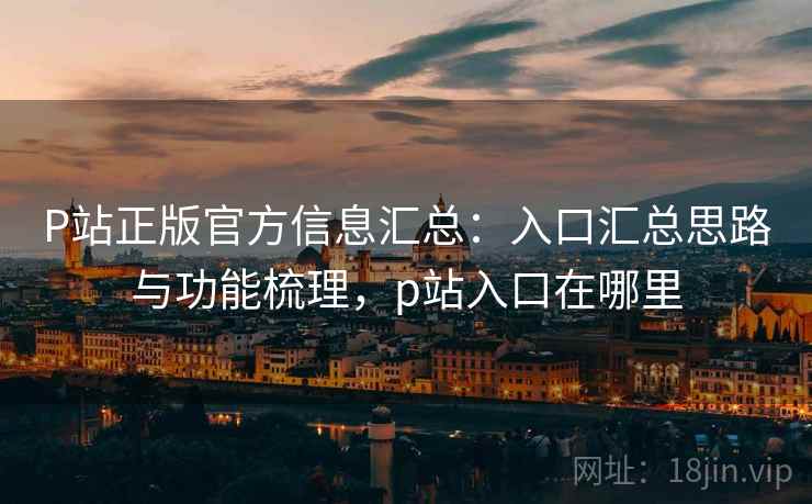 P站正版官方信息汇总：入口汇总思路与功能梳理，p站入口在哪里