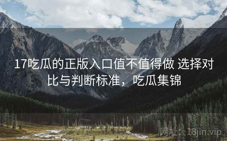 17吃瓜的正版入口值不值得做 选择对比与判断标准，吃瓜集锦