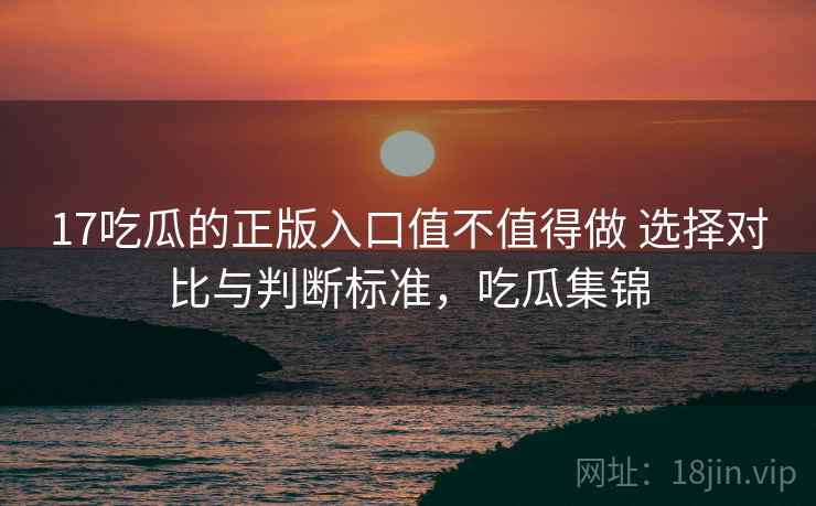 17吃瓜的正版入口值不值得做 选择对比与判断标准，吃瓜集锦