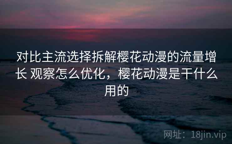 对比主流选择拆解樱花动漫的流量增长 观察怎么优化，樱花动漫是干什么用的