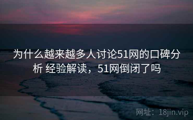 为什么越来越多人讨论51网的口碑分析 经验解读，51网倒闭了吗
