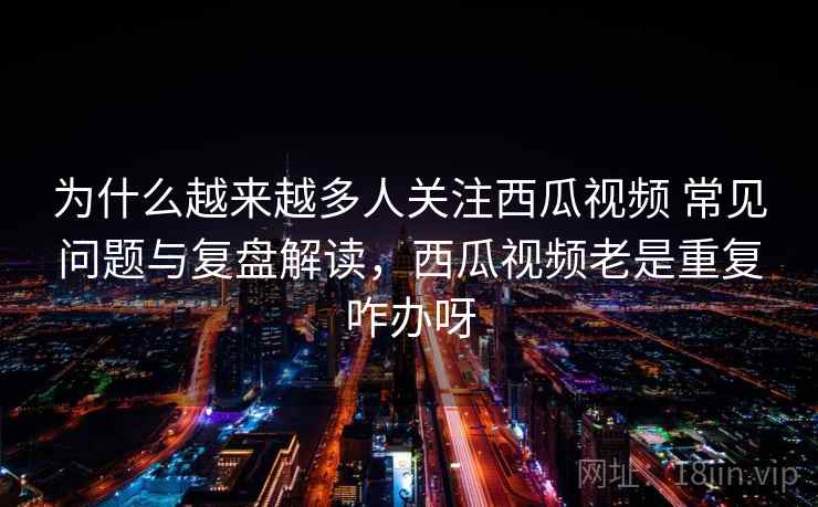 为什么越来越多人关注西瓜视频 常见问题与复盘解读，西瓜视频老是重复咋办呀