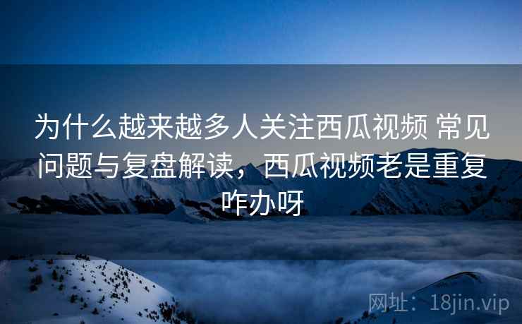 为什么越来越多人关注西瓜视频 常见问题与复盘解读，西瓜视频老是重复咋办呀