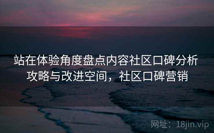 站在体验角度盘点内容社区口碑分析 攻略与改进空间，社区口碑营销