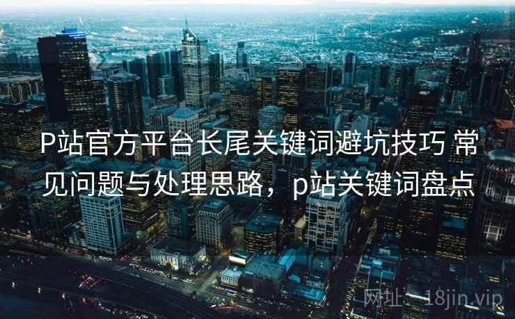 P站官方平台长尾关键词避坑技巧 常见问题与处理思路，p站关键词盘点