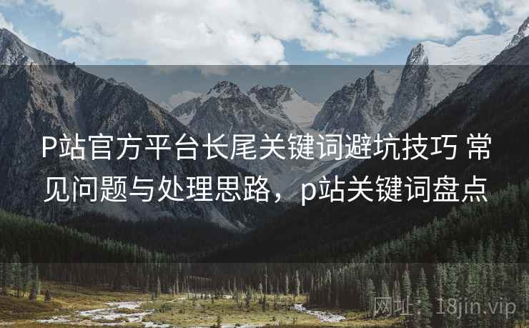 P站官方平台长尾关键词避坑技巧 常见问题与处理思路，p站关键词盘点