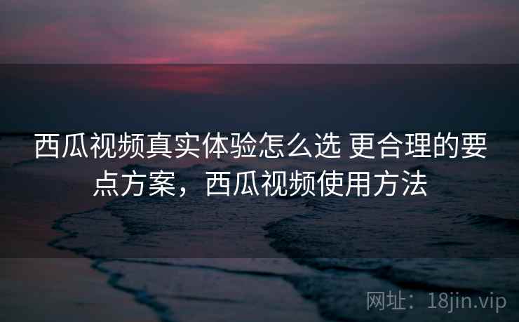 西瓜视频真实体验怎么选 更合理的要点方案，西瓜视频使用方法