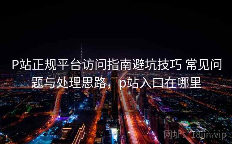 P站正规平台访问指南避坑技巧 常见问题与处理思路，p站入口在哪里