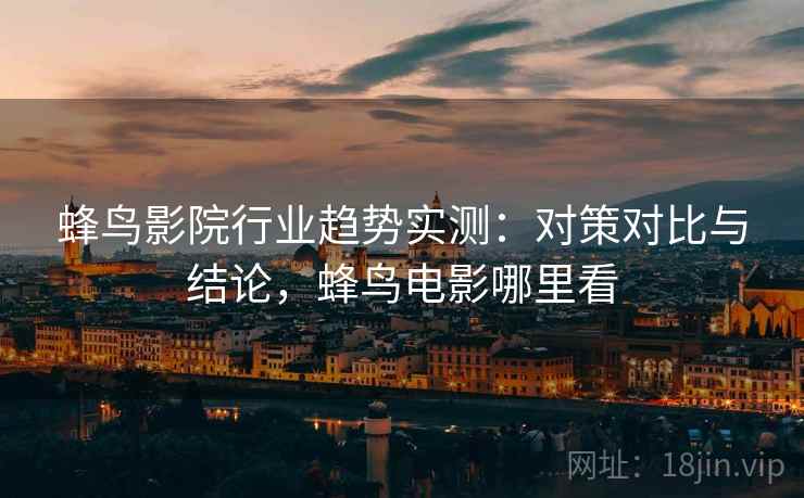 蜂鸟影院行业趋势实测：对策对比与结论，蜂鸟电影哪里看