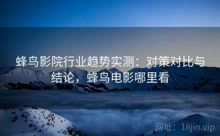 蜂鸟影院行业趋势实测:对策对比与结论,蜂鸟电影哪里看 蜂鸟影院行业趋势实测:对策对比与结论,蜂鸟电影哪里看