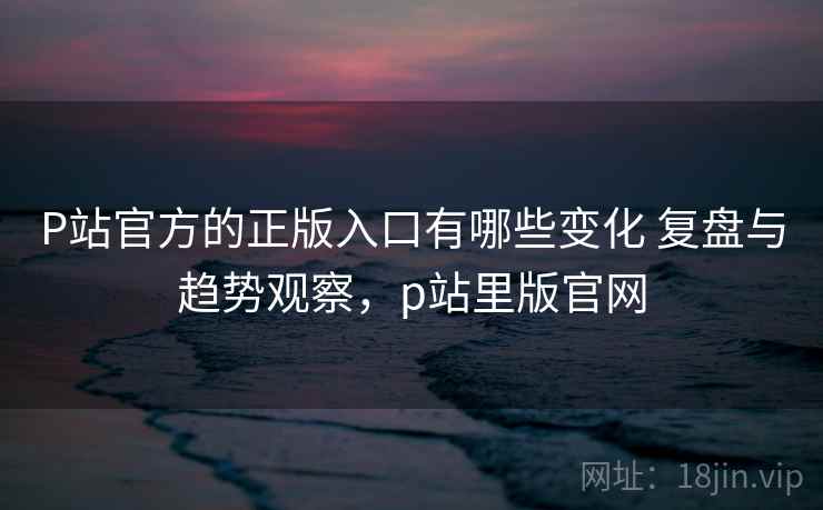 P站官方的正版入口有哪些变化 复盘与趋势观察，p站里版官网