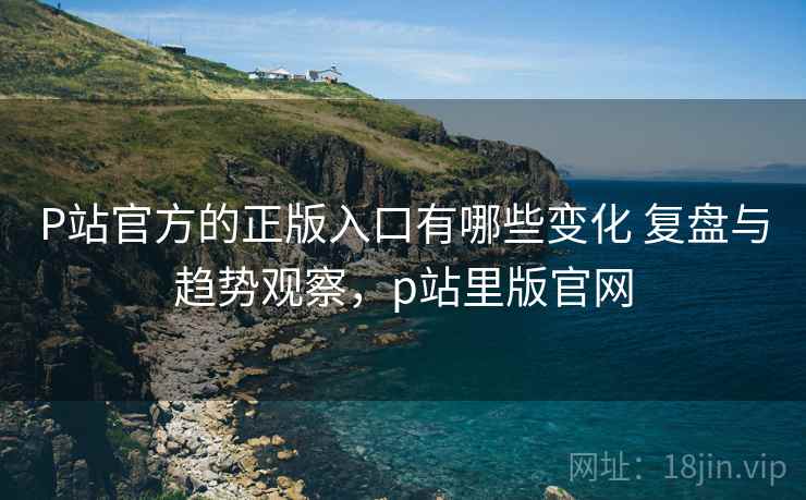 P站官方的正版入口有哪些变化 复盘与趋势观察，p站里版官网