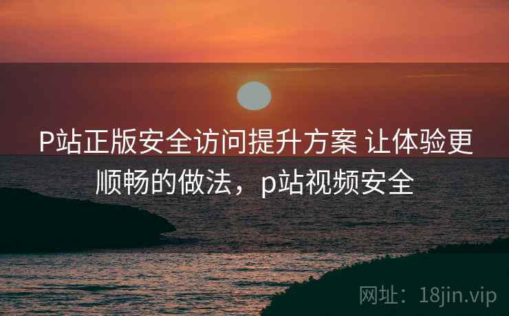 P站正版安全访问提升方案 让体验更顺畅的做法,p站视频安全 P站正版安全访问提升方案 让体验更顺畅的做法,p站视频安全