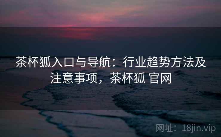 茶杯狐入口与导航:行业趋势方法及注意事项,茶杯狐 官网 茶杯狐入口与导航:行业趋势方法及注意事项,茶杯狐 官网
