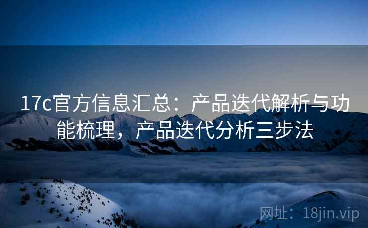 17c官方信息汇总:产品迭代解析与功能梳理,产品迭代分析三步法 17c官方信息汇总:产品迭代解析与功能梳理,产品迭代分析三步法