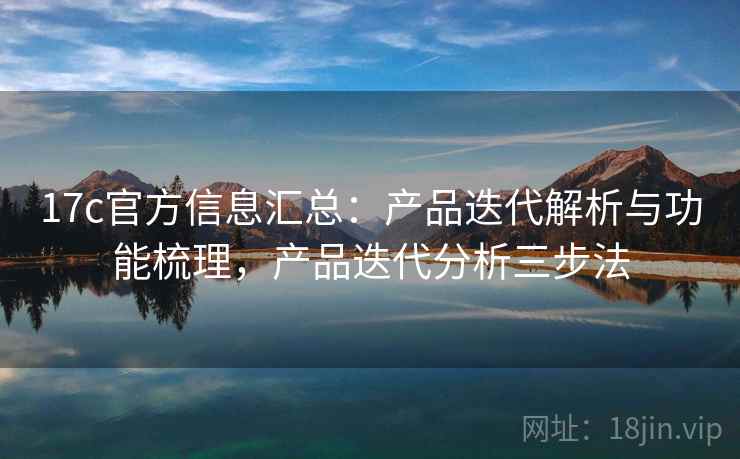 17c官方信息汇总：产品迭代解析与功能梳理，产品迭代分析三步法