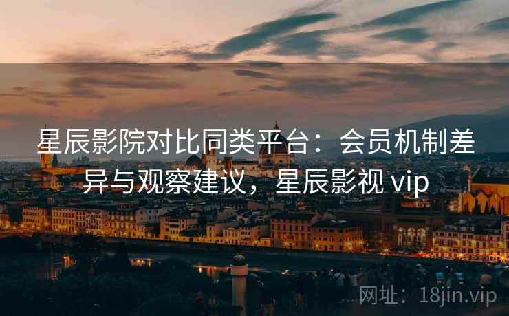 星辰影院对比同类平台：会员机制差异与观察建议，星辰影视 vip