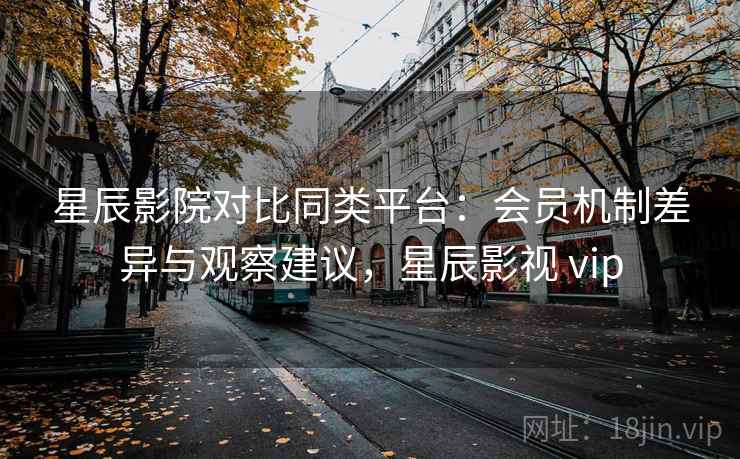 星辰影院对比同类平台：会员机制差异与观察建议，星辰影视 vip