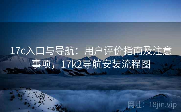 17c入口与导航:用户评价指南及注意事项,17k2导航安装流程图 17c入口与导航:用户评价指南及注意事项,17k2导航安装流程图