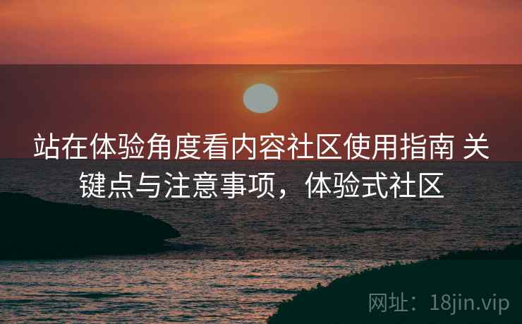 站在体验角度看内容社区使用指南 关键点与注意事项，体验式社区