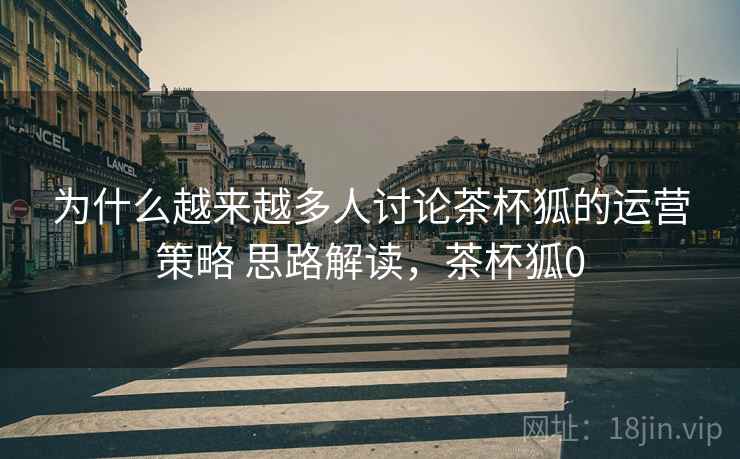 为什么越来越多人讨论茶杯狐的运营策略 思路解读，茶杯狐0