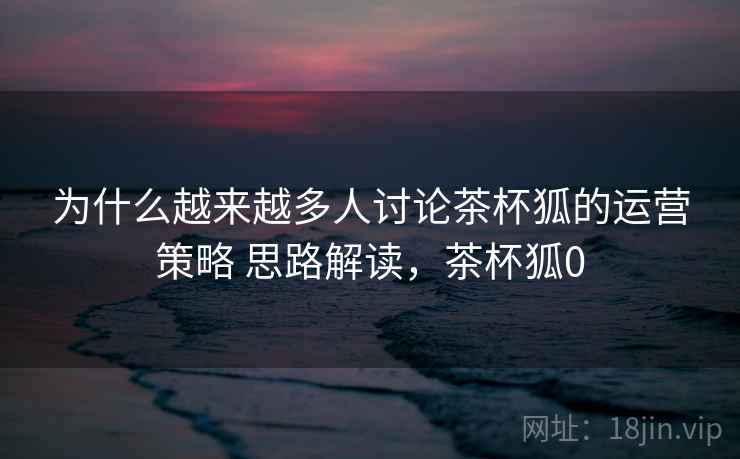 为什么越来越多人讨论茶杯狐的运营策略 思路解读，茶杯狐0