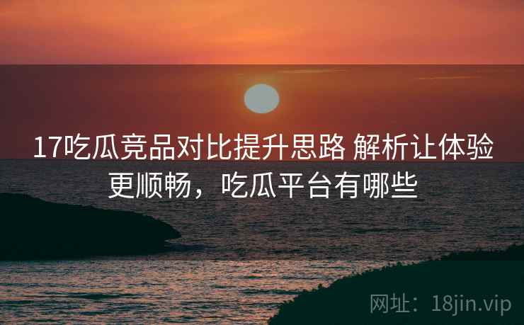 17吃瓜竞品对比提升思路 解析让体验更顺畅，吃瓜平台有哪些