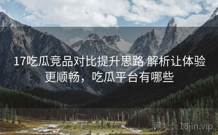 17吃瓜竞品对比提升思路 解析让体验更顺畅，吃瓜平台有哪些