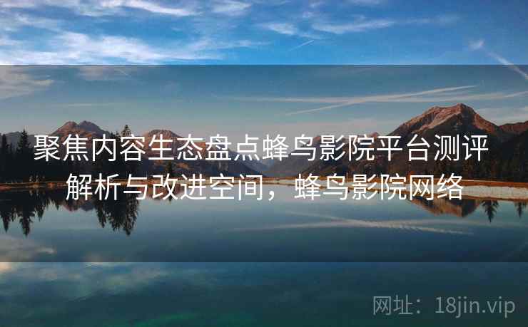 聚焦内容生态盘点蜂鸟影院平台测评 解析与改进空间，蜂鸟影院网络