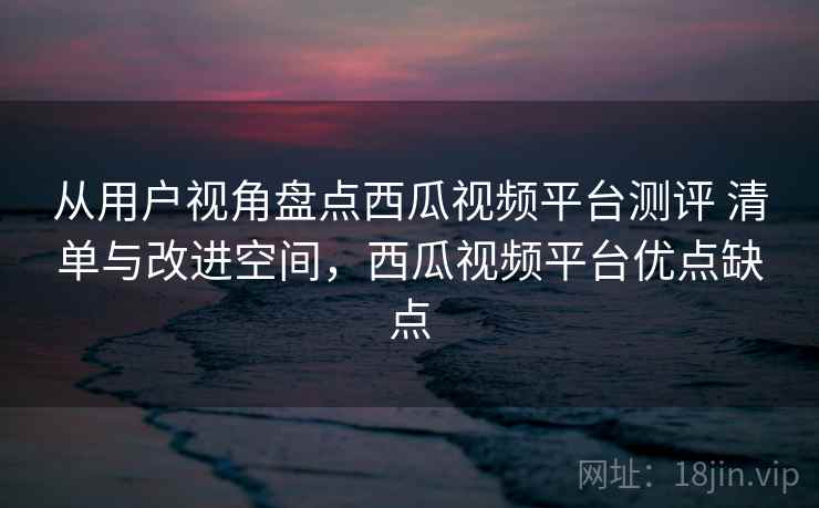 从用户视角盘点西瓜视频平台测评 清单与改进空间，西瓜视频平台优点缺点