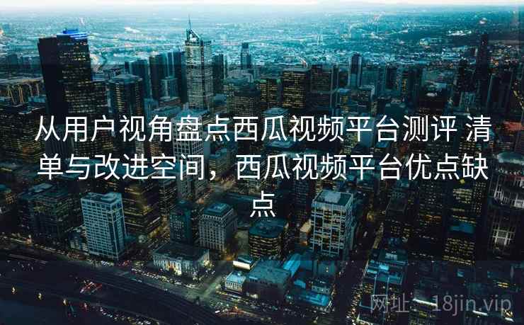 从用户视角盘点西瓜视频平台测评 清单与改进空间，西瓜视频平台优点缺点