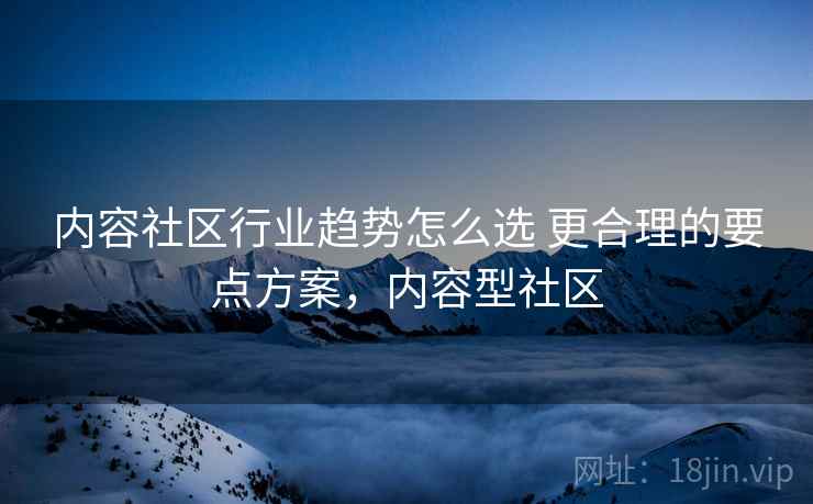 内容社区行业趋势怎么选 更合理的要点方案，内容型社区