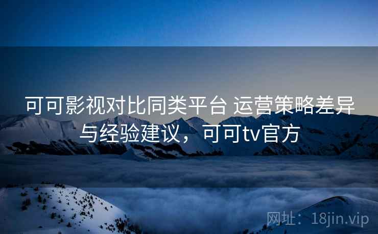 可可影视对比同类平台 运营策略差异与经验建议，可可tv官方