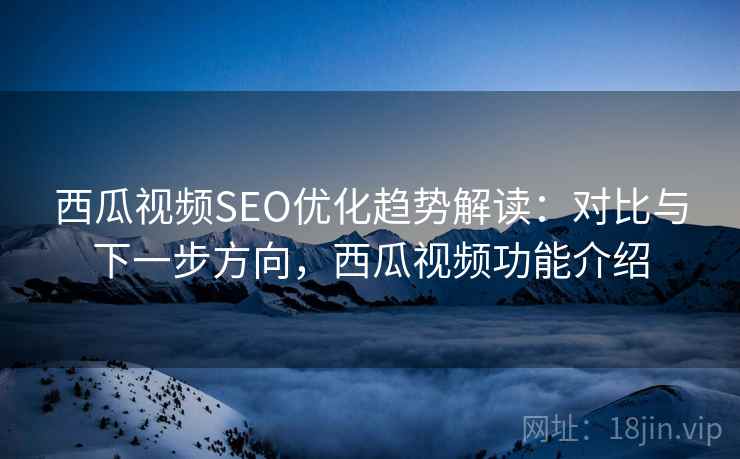 西瓜视频SEO优化趋势解读：对比与下一步方向，西瓜视频功能介绍