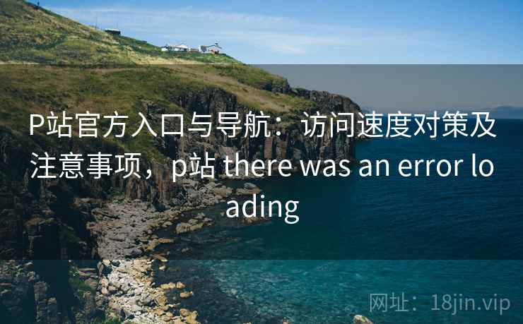 P站官方入口与导航：访问速度对策及注意事项，p站 there was an error loading