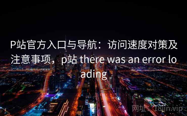 P站官方入口与导航：访问速度对策及注意事项，p站 there was an error loading