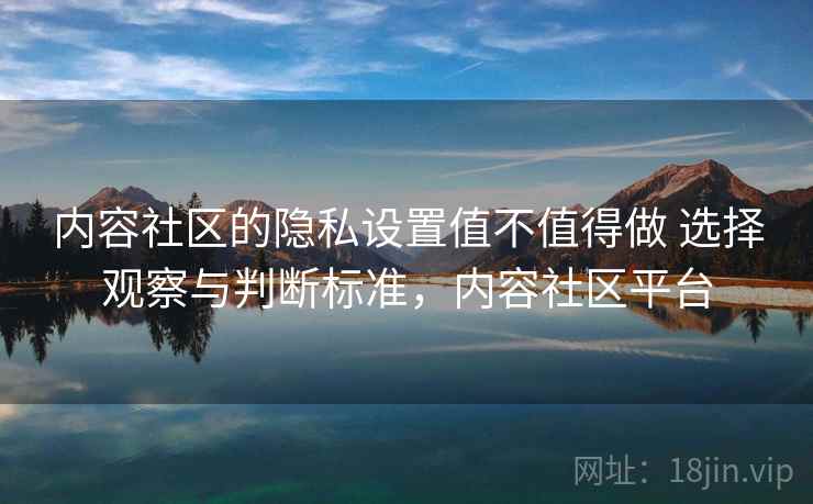 内容社区的隐私设置值不值得做 选择观察与判断标准，内容社区平台