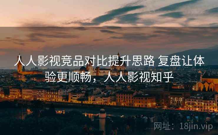人人影视竞品对比提升思路 复盘让体验更顺畅，人人影视知乎
