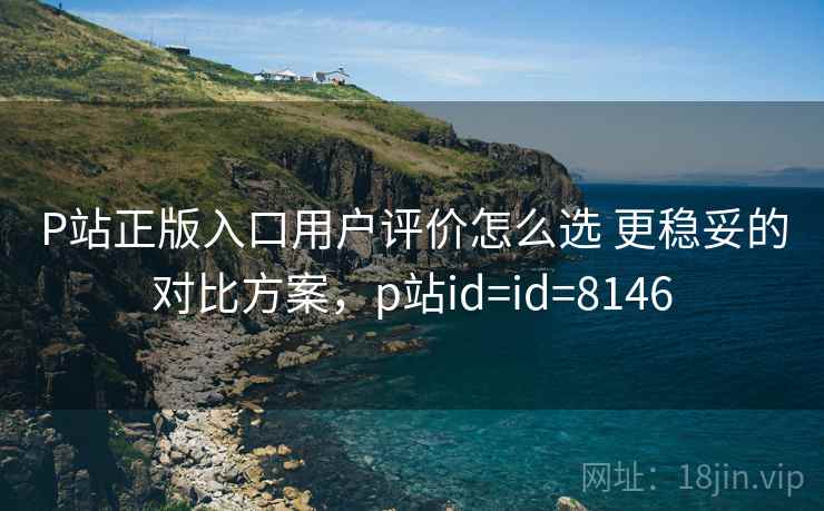 P站正版入口用户评价怎么选 更稳妥的对比方案，p站id=id=8146