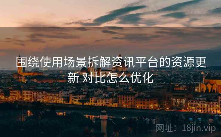 围绕使用场景拆解资讯平台的资源更新 对比怎么优化