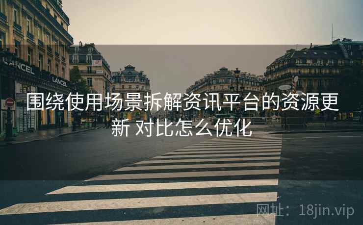 围绕使用场景拆解资讯平台的资源更新 对比怎么优化