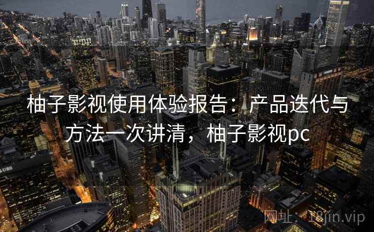 柚子影视使用体验报告：产品迭代与方法一次讲清，柚子影视pc