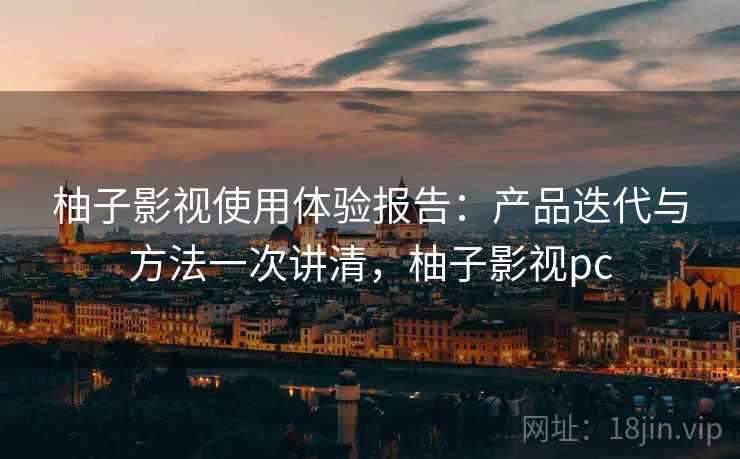 柚子影视使用体验报告：产品迭代与方法一次讲清，柚子影视pc