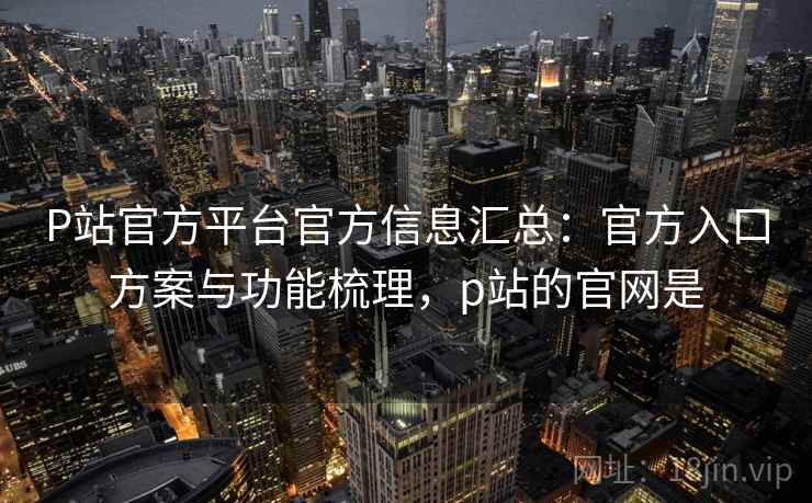 P站官方平台官方信息汇总：官方入口方案与功能梳理，p站的官网是