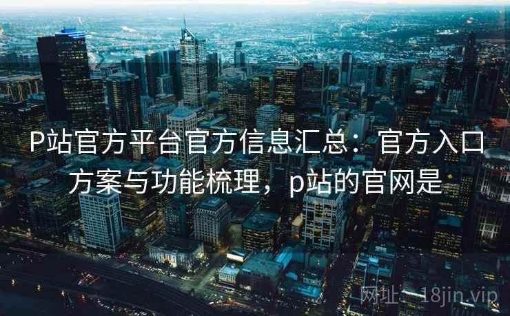 P站官方平台官方信息汇总：官方入口方案与功能梳理，p站的官网是