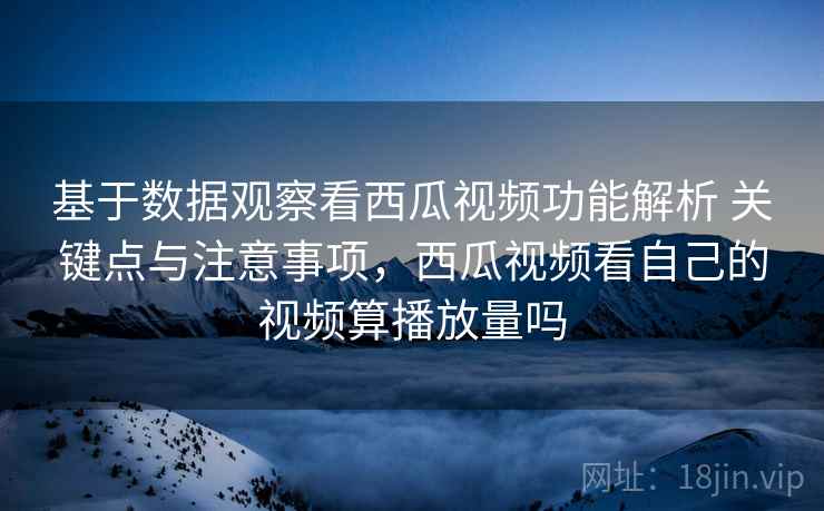 基于数据观察看西瓜视频功能解析 关键点与注意事项，西瓜视频看自己的视频算播放量吗