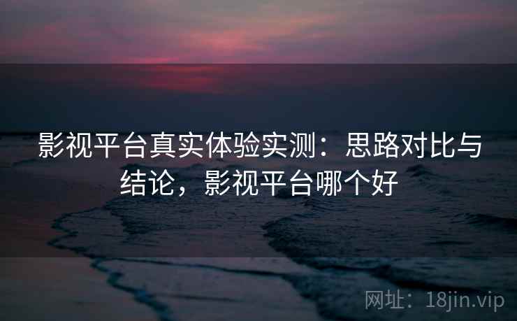影视平台真实体验实测：思路对比与结论，影视平台哪个好