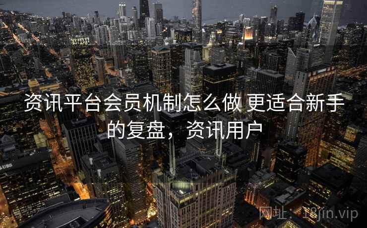资讯平台会员机制怎么做 更适合新手的复盘，资讯用户